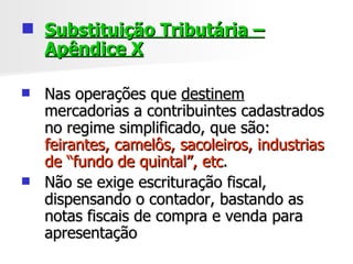 Substituição Tributária – Apêndice X Nas operações que  destinem  mercadorias a contribuintes cadastrados no regime simplificado, que são:  feirantes, camelôs, sacoleiros, industrias de “fundo de quintal”, etc . Não se exige escrituração fiscal, dispensando o contador, bastando as notas fiscais de compra e venda para apresentação 