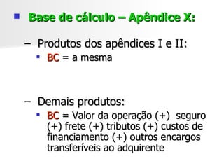 Base de cálculo – Apêndice X: Produtos dos apêndices I e II:  BC  = a mesma Demais produtos:  BC  = Valor da operação (+)  seguro (+) frete (+) tributos (+) custos de financiamento (+) outros encargos transferíveis ao adquirente 
