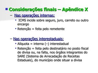 Considerações finais – Apêndice X Nas operações internas: ICMS incide sobre seguro, juro, carreto ou outro encargo Retenção = feita pelo remetente Nas operações interestaduais: Alíquota = interna (–) interestadual Retenção = feita pelo destinatário no posto fiscal de divisa ou, na falta, nos órgãos integrantes do SARE (Sistema de Arrecadação de Receitas Estaduais), do município onde situar a divisa 