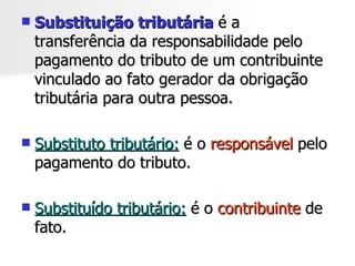 Substituição tributária  é a transferência da responsabilidade pelo pagamento do tributo de um contribuinte vinculado ao fato gerador da obrigação tributária para outra pessoa. Substituto tributário:  é o  responsável  pelo pagamento do tributo.  Substituído tributário:  é o  contribuinte  de fato.  
