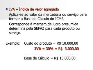 IVA – Índice de valor agregado Aplica-se ao valor da mercadoria ou serviço para formar a Base de Cálculo do ICMS Corresponde à margem de lucro presumida determina pela SEFAZ para cada produto ou serviço. Exemplo:  Custo do produto = R$ 10.000,00     IVA   = 30% = R$  3.000,00 ------------------------------------------ Base de Cálculo = R$ 13.000,00 