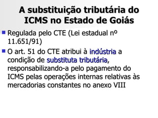 A substituição tributária do ICMS no Estado de Goiás Regulada pelo CTE (Lei estadual nº 11.651/91) O art. 51 do CTE atribui à  indústria  a condição de  substituta tributária , responsabilizando-a pelo pagamento do ICMS pelas operações internas relativas às mercadorias constantes no anexo VIII 