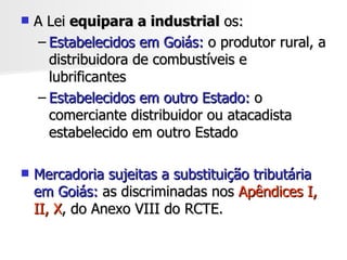 A Lei  equipara a industrial  os:  Estabelecidos em Goiás:  o produtor rural, a distribuidora de combustíveis e lubrificantes  Estabelecidos em outro Estado:  o comerciante distribuidor ou atacadista estabelecido em outro Estado Mercadoria sujeitas a substituição tributária em Goiás:  as discriminadas nos  Apêndices I, II, X , do Anexo VIII do RCTE. 