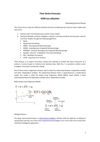 1
Time Series Forecasts
ICMS tax collection
Guttenberg Ferreira Passos
This article aims to make the ICMS tax collection forecast considering linear and non-linear models with
time series.
 Statistics with Trend Analysis were used for linear models;
 Statistical Methods, Artificial Intelligence, Machine Learning and Deep Learning were used for
non-linear models, through the following algorithms:
 Naive;
 Exponential Smoothing;
 ARMA - Autoregressive Moving Average;
 ARIMA - Autoregressive Integrated Moving Average;
 SARIMAX – Seasonal Autoregressive Integrated Moving Average;
 DeepAR – GluonTS - Probabilistic Time Series Modeling;
 MLP - Multilayer Perceptron;
 LSTM - Long short-term memory.
Trend Analysis is an aspect of business analysis that attempts to predict the future movement of a
product or service based on historical and statistical data. With this, it is possible to define action
strategies, action plans and decision making.
One of these trends is Regression Analysis, which studies the relationship between a dependent variable
and other independent variables. The relationship between them is represented by a mathematical
model. This model is called the Simple Linear Regression Model (MRLS), which defines a linear
relationship between the dependent variable and an independent variable.
MRLS Simple Linear Regression Model:
Biological Neuron
The Deep Learning Book Brazil is a Data Science Academy initiative with the objective of helping to
spread Deep Learning, one of the most revolutionary technologies of our time used in the construction
of Artificial Intelligence applications.
 
