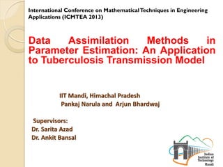 Data Assimilation Methods in
Parameter Estimation: An Application
to Tuberculosis Transmission Model
IIT Mandi, Himachal Pradesh
Pankaj Narula and Arjun Bhardwaj
Supervisors:
Dr. Sarita Azad
Dr. Ankit Bansal
International Conference on MathematicalTechniques in Engineering
Applications (ICMTEA 2013)
 