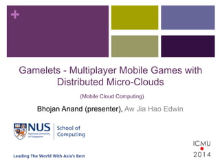 + 
Gamelets - Multiplayer Mobile Games with 
Distributed Micro-Clouds 
(Mobile Cloud Computing) 
Bhojan Anand (presenter), Aw Jia Hao Edwin 
 