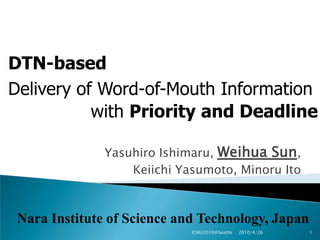 DTN-based Delivery of Word-of-Mouth Information with Priority and Deadline Yasuhiro Ishimaru, Weihua Sun,  Keiichi Yasumoto, Minoru Ito 2010/4/26 1 ICMU2010@Seattle Nara Institute of Science and Technology, Japan 