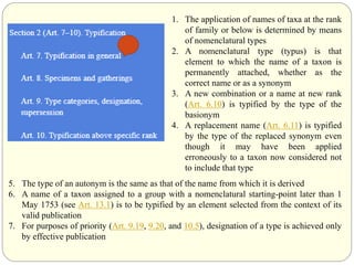 1. The application of names of taxa at the rank
of family or below is determined by means
of nomenclatural types
2. A nomenclatural type (typus) is that
element to which the name of a taxon is
permanently attached, whether as the
correct name or as a synonym
3. A new combination or a name at new rank
(Art. 6.10) is typified by the type of the
basionym
4. A replacement name (Art. 6.11) is typified
by the type of the replaced synonym even
though it may have been applied
erroneously to a taxon now considered not
to include that type
5. The type of an autonym is the same as that of the name from which it is derived
6. A name of a taxon assigned to a group with a nomenclatural starting-point later than 1
May 1753 (see Art. 13.1) is to be typified by an element selected from the context of its
valid publication
7. For purposes of priority (Art. 9.19, 9.20, and 10.5), designation of a type is achieved only
by effective publication
 