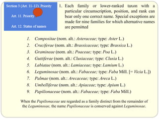 1. Each family or lower-ranked taxon with a
particular circumscription, position, and rank can
bear only one correct name. Special exceptions are
made for nine families for which alternative names
are permitted
1. Compositae (nom. alt.: Asteraceae; type: Aster L.)
2. Cruciferae (nom. alt.: Brassicaceae; type: Brassica L.)
3. Gramineae (nom. alt.: Poaceae; type: Poa L.)
4. Guttiferae (nom. alt.: Clusiaceae; type: Clusia L.)
5. Labiatae (nom. alt.: Lamiaceae; type: Lamium L.)
6. Leguminosae (nom. alt.: Fabaceae; type: Faba Mill. [= Vicia L.])
7. Palmae (nom. alt.: Arecaceae; type: Areca L.)
8. Umbelliferae (nom. alt.: Apiaceae; type: Apium L.)
9. Papilionaceae (nom. alt.: Fabaceae; type: Faba Mill.)
When the Papilionaceae are regarded as a family distinct from the remainder of
the Leguminosae, the name Papilionaceae is conserved against Leguminosae.
 