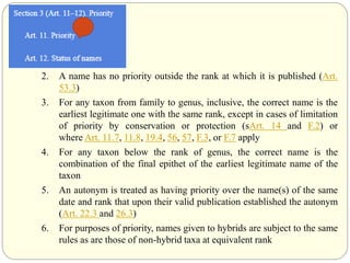 2. A name has no priority outside the rank at which it is published (Art.
53.3)
3. For any taxon from family to genus, inclusive, the correct name is the
earliest legitimate one with the same rank, except in cases of limitation
of priority by conservation or protection (sArt. 14 and F.2) or
where Art. 11.7, 11.8, 19.4, 56, 57, F.3, or F.7 apply
4. For any taxon below the rank of genus, the correct name is the
combination of the final epithet of the earliest legitimate name of the
taxon
5. An autonym is treated as having priority over the name(s) of the same
date and rank that upon their valid publication established the autonym
(Art. 22.3 and 26.3)
6. For purposes of priority, names given to hybrids are subject to the same
rules as are those of non-hybrid taxa at equivalent rank
 