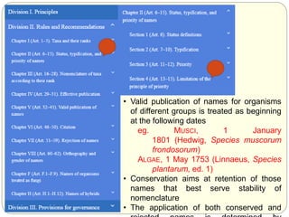 • Valid publication of names for organisms
of different groups is treated as beginning
at the following dates
eg. MUSCI, 1 January
1801 (Hedwig, Species muscorum
frondosorum)
ALGAE, 1 May 1753 (Linnaeus, Species
plantarum, ed. 1)
• Conservation aims at retention of those
names that best serve stability of
nomenclature
• The application of both conserved and
 