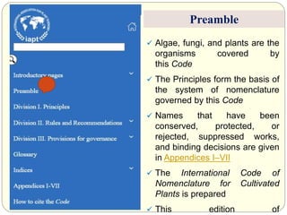  Algae, fungi, and plants are the
organisms covered by
this Code
 The Principles form the basis of
the system of nomenclature
governed by this Code
 Names that have been
conserved, protected, or
rejected, suppressed works,
and binding decisions are given
in Appendices I–VII
 The International Code of
Nomenclature for Cultivated
Plants is prepared
 This edition of
Preamble
 