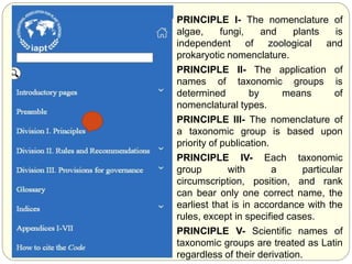 PRINCIPLE I- The nomenclature of
algae, fungi, and plants is
independent of zoological and
prokaryotic nomenclature.
PRINCIPLE II- The application of
names of taxonomic groups is
determined by means of
nomenclatural types.
PRINCIPLE III- The nomenclature of
a taxonomic group is based upon
priority of publication.
PRINCIPLE IV- Each taxonomic
group with a particular
circumscription, position, and rank
can bear only one correct name, the
earliest that is in accordance with the
rules, except in specified cases.
PRINCIPLE V- Scientific names of
taxonomic groups are treated as Latin
regardless of their derivation.
 