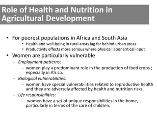 Role of Health and Nutrition in 
Agricultural Development 
• For poorest populations in Africa and South Asia 
• Health and well-being in rural areas lag far behind urban areas 
• Productivity effects more serious where physical labor critical input 
• Women are particularly vulnerable 
- Employment patterns: 
- women play a predominant role in the production of food crops ; 
especially in Africa. 
- Biological vulnerabilities: 
- women have special vulnerabilities related to reproductive health 
and they are adversely affected by health and nutrition risks. 
- Life responsibilities: 
- women have a set of unique responsibilities in the home, 
particularly in terms of the care of children. 
