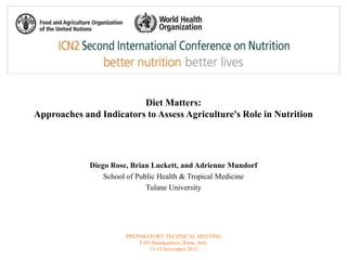 Diet Matters: 
Approaches and Indicators to Assess Agriculture's Role in Nutrition 
Diego Rose, Brian Luckett, and Adrienne Mundorf 
School of Public Health & Tropical Medicine 
Tulane University 
PREPARATORY TECHNICAL MEETING 
FAO Headquarters, Rome, Italy 
13-15 November 2013 
 