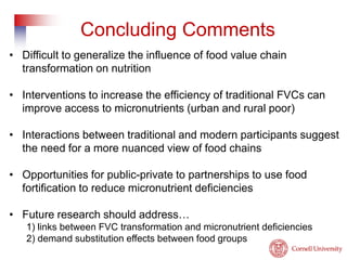 Concluding Comments 
• Difficult to generalize the influence of food value chain 
transformation on nutrition 
• Interventions to increase the efficiency of traditional FVCs can 
improve access to micronutrients (urban and rural poor) 
• Interactions between traditional and modern participants suggest 
the need for a more nuanced view of food chains 
• Opportunities for public-private to partnerships to use food 
fortification to reduce micronutrient deficiencies 
• Future research should address… 
1) links between FVC transformation and micronutrient deficiencies 
2) demand substitution effects between food groups 
 