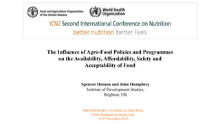 The Influence of Agro-Food Policies and Programmes 
on the Availability, Affordability, Safety and 
Acceptability of Food 
Spencer Henson and John Humphrey 
Institute of Development Studies, 
Brighton, UK 
PREPARATORY TECHNICAL MEETING 
FAO Headquarters, Rome, Italy 
13-15 November 2013 
 