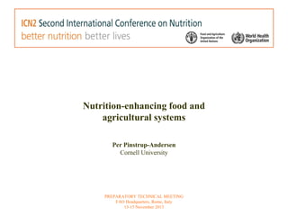 Nutrition-enhancing food and 
agricultural systems 
Per Pinstrup-Andersen 
Cornell University 
PREPARATORY TECHNICAL MEETING 
FAO Headquarters, Rome, Italy 
13-15 November 2013 
 
