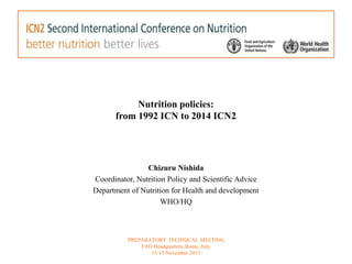 Nutrition policies: 
from 1992 ICN to 2014 ICN2 
Chizuru Nishida 
Coordinator, Nutrition Policy and Scientific Advice 
Department of Nutrition for Health and development 
WHO/HQ 
PREPARATORY TECHNICAL MEETING 
FAO Headquarters, Rome, Italy 
13-15 November 2013 
 