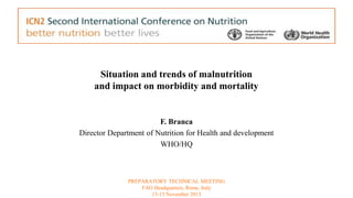 Situation and trends of malnutrition 
and impact on morbidity and mortality 
F. Branca 
Director Department of Nutrition for Health and development 
WHO/HQ 
PREPARATORY TECHNICAL MEETING 
FAO Headquarters, Rome, Italy 
13-15 November 2013 
 