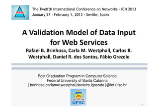 A Validation Model of Data Input
for Web Services
Rafael B. Brinhosa, Carla M. Westphall, Carlos B.
Westphall, Daniel R. dos Santos, Fábio Grezele
The Twelfth International Conference on Networks - ICN 2013
January 27 - February 1, 2013 - Seville, Spain
Westphall, Daniel R. dos Santos, Fábio Grezele
Post Graduation Program in Computer Science
Federal University of Santa Catarina
{ brinhosa,carlamw,westphal,danielrs,fgrezele }@inf.ufsc.br
1
 