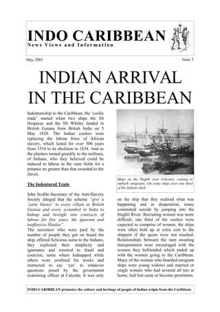 INDO CARIBBEAN
News Views and Information

May 2003                                                                                  Issue 3




 INDIAN ARRIVAL
IN THE CARIBBEAN
Indentureship to the Caribbean, the ‘coolie
trade’ started when two ships the SS
Hesperus and the SS Whitby landed in
British Guiana from British India on 5
May 1838. The Indian coolies were
replacing the labour force of African
slavery, which lasted for over 300 years
from 1516 to its abolition in 1834. And so
the planters turned greedily to the millions,
of Indians, who they believed could be
induced to labour in the cane fields for a
pittance no greater than that awarded to the
slaves.
                                                   Ships on the Hughli river Calcutta, waiting to
The Indentured Trade                               embark emigrants. On some ships over one third
                                                   of the Indians died.
John Scoble-Secretary of the Anti-Slavery
Society alleged that the scheme “give a            on the ship that they realised what was
‘carte blance’ to every villain in British         happening and in desperation, many
Guiana and every scoundrel in India to             committed suicide by jumping into the
kidnap and inveigle into contracts of              Hughli River. Recruiting women was more
labour for five years, the ignorant and            difficult, one third of the coolies were
inoffensive Hindoo”.                               expected to comprise of women, the ships
The recruiters who were paid by the                were often held up at extra cost to the
number of people they got on board the             shippers if the quota were not reached.
ship, offered ficticious sums to the Indians,      Relationships between the men awaiting
they exploited their simplicity and                transportation were encouraged with the
ignorance and resorted to fraud and                women they befriended which ended up
coercion, some where kidnapped while               with the women going to the Caribbean.
others were confined for weeks and                 Many of the women who boarded emigrant
instructed to say ‘yes’ to whatever                ships were young widows and married or
questions posed by the government                  single women who had severed all ties at
examining officer at Calcutta. It was only         home, had lost caste or become prostitutes.


INDO CARIBBEAN promotes the culture and heritage of people of Indian origin from the Caribbean
 