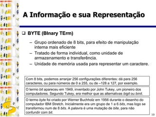 BYTE (BInary TErm) Grupo ordenado de 8 bits, para efeito de manipulação interna mais eficiente Tratado de forma individual, como unidade de armazenamento e transferência.  Unidade de memória usada para representar um caractere. A Informação e sua Representação O termo  bit  apareceu em 1949, inventado por John Tukey, um pioneiro dos computadores. Segundo Tukey, era melhor que as alternativas  bigit  ou  binit . O termo  byte  foi criado por Werner Buchholz em 1956 durante o desenho do computador IBM Stretch. Inicialmente era um grupo de 1 a 6  bits , mas logo se transformou num de 8  bits . A palavra é uma mutação de  bite , para não confundir com  bit .  Com 8 bits, podemos arranjar 256 configurações diferentes: dá para 256 caracteres, ou para números de 0 a 255, ou de –128 a 127, por exemplo. 