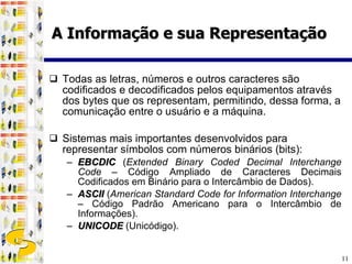 Todas as letras, números e outros caracteres são codificados e decodificados pelos equipamentos através dos bytes que os representam, permitindo, dessa forma, a comunicação entre o usuário e a máquina. Sistemas mais importantes desenvolvidos para representar símbolos com números binários (bits): EBCDIC  ( Extended Binary Coded Decimal Interchange Code  – Código Ampliado de Caracteres Decimais Codificados em Binário para o Intercâmbio de Dados). ASCII  ( American Standard Code for Information Interchange  – Código Padrão Americano para o Intercâmbio de Informações). UNICODE  (Unicódigo). A Informação e sua Representação 