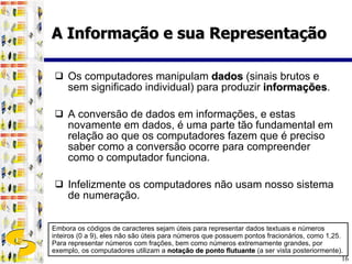 Os computadores manipulam  dados  (sinais brutos e sem significado individual) para produzir  informações . A conversão de dados em informações, e estas novamente em dados, é uma parte tão fundamental em relação ao que os computadores fazem que é preciso saber como a conversão ocorre para compreender como o computador funciona. Infelizmente os computadores não usam nosso sistema de numeração. A Informação e sua Representação Embora os códigos de caracteres sejam úteis para representar dados textuais e números inteiros (0 a 9), eles não são úteis para números que possuem pontos fracionários, como 1,25. Para representar números com frações, bem como números extremamente grandes, por exemplo, os computadores utilizam a  notação de ponto flutuante  (a ser vista posteriormente). 