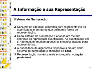 Sistema de Numeração Conjunto de símbolos utilizados para representação de quantidades e de regras que definem a forma de representação. Cada sistema de numeração é apenas um método diferente de representar quantidades. As quantidades em si não mudam; mudam apenas os símbolos usados para representá-las. A quantidade de algarismos disponíveis em um dado sistema de numeração é chamada de  base . Representação numérica mais empregada:  notação posicional . A Informação e sua Representação 