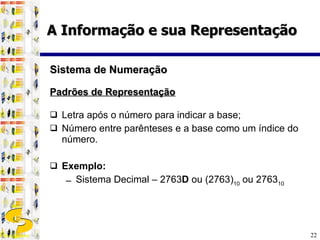 Padrões de Representação Letra após o número para indicar a base; Número entre parênteses e a base como um índice do número. Exemplo:   Sistema Decimal – 2763 D  ou (2763) 10  ou 2763 10   Sistema de Numeração A Informação e sua Representação 