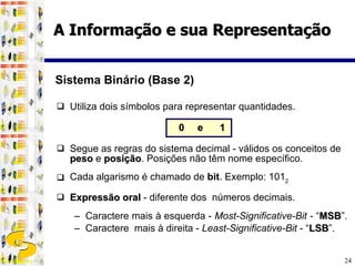 Utiliza dois símbolos para representar quantidades.  0   e   1 Segue as regras do sistema decimal - válidos os conceitos de  peso   e  posição . Posições não têm nome específico. Cada algarismo é chamado de  bit .   Exemplo: 101 2 Expressão oral  - diferente dos  números decimais.  Caractere mais à esquerda -  Most-Significative-Bit -  “ MSB ”.  Caractere  mais à direita -  Least-Significative-Bit  - “ LSB ”. Sistema Binário (Base 2) A Informação e sua Representação 