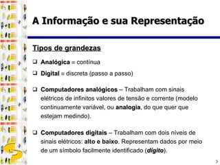 Tipos de grandezas Analógica     contínua Digital     discreta (passo a passo) Computadores analógicos  – Trabalham com sinais elétricos de infinitos valores de tensão e corrente (modelo continuamente variável, ou  analogia , do que quer que estejam medindo).  Computadores digitais  – Trabalham com dois níveis de sinais elétricos:  alto e baixo . Representam dados por meio de um símbolo facilmente identificado ( dígito ). A Informação e sua Representação 