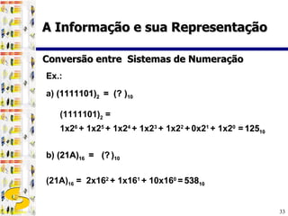 Ex.:  a)  (1111101) 2  =  (? ) 10   b)  (21A) 16  =  (?   ) 10 (21A) 16  =  2x16 2  + 1x16 1  + 10x16 0  =   538 10 Conversão entre  Sistemas de Numeração (1111101) 2  =  1x2 6  + 1x2 5  + 1x2 4  + 1x2 3  + 1x2 2  +   0x2 1  + 1x2 0  =   125 10 A Informação e sua Representação 