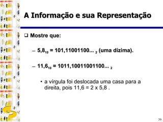 Mostre que: 5,8 10  = 101,11001100...  2  (uma dízima). 11,6 10  = 1011,10011001100...  2   a vírgula foi deslocada uma casa para a direita, pois 11,6 = 2 x 5,8 . A Informação e sua Representação 