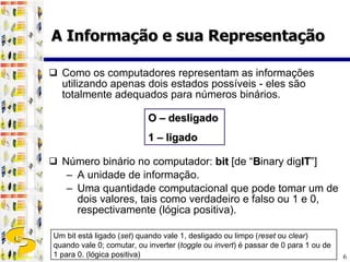 Como os computadores representam as informações utilizando apenas dois estados possíveis - eles são totalmente adequados para números binários. Número binário no computador:  bit  [de “ B inary dig IT ”] A unidade de informação. Uma quantidade computacional que pode tomar um de dois valores, tais como verdadeiro e falso ou 1 e 0, respectivamente (lógica positiva). O – desligado 1 – ligado Um bit está ligado ( set ) quando vale 1, desligado ou limpo ( reset  ou  clear ) quando vale 0; comutar, ou inverter ( toggle  ou  invert ) é passar de 0 para 1 ou de 1 para 0. (lógica positiva) A Informação e sua Representação 