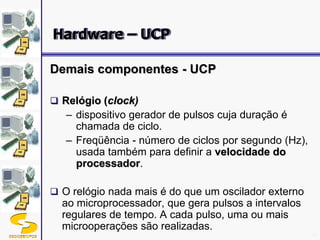 DSC/CEEI/UFCG 16
Demais componentes - UCP
 Relógio (clock)
– dispositivo gerador de pulsos cuja duração é
chamada de ciclo.
– Freqüência - número de ciclos por segundo (Hz),
usada também para definir a velocidade do
processador.
 O relógio nada mais é do que um oscilador externo
ao microprocessador, que gera pulsos a intervalos
regulares de tempo. A cada pulso, uma ou mais
microoperações são realizadas.
Hardware – UCP
 
