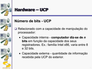 DSC/CEEI/UFCG 18
Número de bits - UCP
 Relacionado com a capacidade de manipulação do
processador:
Capacidade interna - computador diz-se de n
bits em função da capacidade dos seus
registradores. Ex.: família Intel x86, varia entre 8
e 32 bits.
Capacidade externa - quantidade de informação
recebida pela UCP do exterior.
Hardware – UCP
 