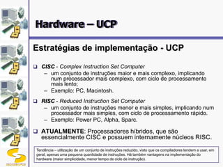 DSC/CEEI/UFCG 19
Estratégias de implementação - UCP
 CISC - Complex Instruction Set Computer
– um conjunto de instruções maior e mais complexo, implicando
num processador mais complexo, com ciclo de processamento
mais lento;
– Exemplo: PC, Macintosh.
 RISC - Reduced Instruction Set Computer
– um conjunto de instruções menor e mais simples, implicando num
processador mais simples, com ciclo de processamento rápido.
– Exemplo: Power PC, Alpha, Sparc.
 ATUALMENTE: Processadores híbridos, que são
essencialmente CISC e possuem internamente núcleos RISC.
Tendência – utilização de um conjunto de instruções reduzido, visto que os compiladores tendem a usar, em
geral, apenas uma pequena quantidade de instruções. Há também vantagens na implementação do
hardware (maior simplicidade, menor tempo de ciclo de instrução).
Hardware – UCP
 