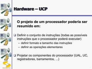 DSC/CEEI/UFCG 20
O projeto de um processador poderia ser
resumido em:
 Definir o conjunto de instruções (todas as possíveis
instruções que o processador poderá executar)
– definir formato e tamanho das instruções
– definir as operações elementares
 Projetar os componentes do processador (UAL, UC,
registradores, barramentos, ...)
Hardware – UCP
 