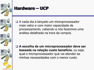 DSC/CEEI/UFCG 21
 A cada dia é lançado um microprocessador
mais veloz e com maior capacidade de
processamento, cabendo a nós fazermos uma
análise detalhada na hora da compra.
 A escolha de um microprocessador deve ser
baseada na relação custo benefício, ou seja,
qual o microprocessador que vai atender as
minhas necessidades com o menor custo.
Hardware – UCP
 
