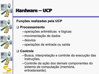DSC/CEEI/UFCG 8
Funções realizadas pela UCP
 Processamento
–operações aritméticas e lógicas
–movimentação de dados
–desvios
–operações de entrada ou saída
 Controle
–Busca, interpretação e controle da execução das
instruções.
–Controle da ação dos demais componentes do
sistema de computação (memória,
entrada/saída).
Hardware – UCP
 
