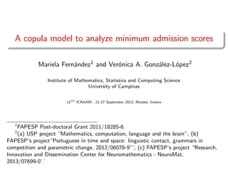 A copula model to analyze minimum admission scores
Mariela Fern´andez1 and Ver´onica A. Gonz´alez-L´opez2
Institute of Mathematics, Statistics and Computing Science
University of Campinas
11th
ICNAAM , 21-27 September 2013, Rhodes, Greece
1
FAPESP Post-doctoral Grant 2011/18285-6.
2
(a) USP project “Mathematics, computation, language and the brain”; (b)
FAPESP’s project“Portuguese in time and space: linguistic contact, grammars in
competition and parametric change, 2012/06078-9”’; (c) FAPESP’s project “Research,
Innovation and Dissemination Center for Neuromathematics - NeuroMat,
2013/07699-0’.’
 