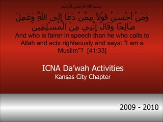ICNA Da’wah Activities Kansas City Chapter 2009 - 2010 وَمَنْ أَحْسَنُ قَوْلًا مِمَّنْ دَعَا إِلَى اللَّهِ وَعَمِلَ صَالِحًا وَقَالَ إِنَّنِي مِنَ الْمُسْلِمِينَ  And who is fairer in speech than he who calls to Allah and acts righteously and says: “I am a Muslim”?  [41:33] بِسْمِ اللهِ الرَّحْمٰنِ الرَّحِيْمِ  