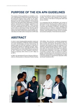 8
GUIDELINES ON ADVANCED PRACTICE NURSING 2020
8
Mary
Wambui
Mwaniki
PURPOSE OF THE ICN APN GUIDELINES
The purpose of these guidelines is to facilitate a com-
mon understanding of Advanced Practice Nursing and
the Advanced Practice Nurse (APN) for the public,
governments, healthcare professionals, policy ­
makers,
educators and the nursing profession. It is envisioned
that the work will support these stakeholders to develop
policies, frameworks and strategies supportive of an
Advanced Practice Nursing initiative. Those countries
that have implemented the APN role can review their
current state of Advanced Practice Nursing against
these recommended guidelines. This will support con-
sistency and clarity of Advanced Practice Nursing inter-
nationally and enable further development of APN roles
to meet the healthcare needs of individuals and com-
munities. This work is also important to the progres-
sion of research in this field of nursing both within and
across countries.
It is recognised that the identification and context of
Advanced Practice Nursing varies in different parts of
the world. It is also acknowledged that the profession
is dynamic with changes to education, regulation and
nursing practice as it seeks to respond to healthcare
needs and changes to provision of healthcare services.
However, these guidelines provide common principles
and practical examples of international best practice.
ABSTRACT
In order to meet changing global population needs and
consumer expectations, healthcare systems worldwide
are under transformation and face restructuring. As
systems adapt and shift their emphasis in response to
the disparate requests for healthcare services, oppor-
tunities emerge for nurses, especially the APN, to meet
these demands and unmet needs (Bryant-Lukosius et
al. 2017; Carryer et al. 2018; Cassiani  Zug 2014;
Cooper  Docherty 2018; Hill et al. 2017; Maier et
al. 2017).
In 2002, the International Council of Nurses (ICN) pro-
vided an official position on Advanced Practice Nursing
(ICN 2008a). Since that time, worldwide development
has increased significantly and simultaneously this
field of nursing has matured. ICN felt that a review of
its position was needed to assess the relevance of the
definition and characteristics offered in 2002. This guid-
ance paper defines diverse elements such as assump-
tions and core components of the APN. The attributes
and descriptors presented in this paper are intended
to promote a common vision to continue to enable a
greater understanding by the international nursing and
healthcare communities for the development of roles
commonly identified as Clinical Nurse Specialist (CNS)
and Nurse Practitioner (NP).
 