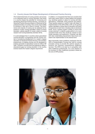 Chapter One: Advanced Practice Nursing
11
1.4 
Country Issues that Shape Development of Advanced Practice Nursing
The fundamental level of nursing practice and access
to an adequate level of nursing education that exists
in a country shapes the potential for introducing and
developing Advanced Practice Nursing. Launching an
Advanced Practice Nursing initiative is influenced by the
professional status of nursing in the country and its ability
to introduce a new role or level of nursing. The prom­
inence and maturity of nursing can be assessed by the
presence of other nursing specialties, levels of nursing
education, policies specific to nurses, extent of nursing
research and nursing leadership (Schober 2016).
It is acknowledged that in countries where generalised
nursing education is progressing and the country con-
text is considering development of a master’s degree
education for Advanced Practice Nursing, that transition
programmes or bridging courses can be developed to
prepare generalist or specialised nurses for CNS or NP
roles. Transition curricula have the potential for filling in
educational gaps as nursing education in the country
evolves toward the master’s degree requirement.
In addition, it is recognised that there are countries that
have clear career tracks or career ladders and grading
(e.g. banding) systems in place for nursing role titles,
descriptions, credentials, hiring practices and policies.
These grading systems or level of roles will impact on
implementation of the APN (CNS or NP) as the grading
system stipulates a certain level of education and years
of experience at each level, including roles at advanced
levels. Such a grading system is likely to ensure that
nurses working in a specific grade perform at a more
consistent level since they would be viewed to have
similar education and experience. Protected role titles
with clear credentialing requirements help ensure con-
sistent role implementation at the desired level.
Most importantly, these guidelines emphasise that the
APN is fundamentally a nursing role, built on nursing
principles aiming to provide the optimal capacity to
enhance and maximise comprehensive healthcare
services. The APN is not seen as in competition with
other healthcare professionals, nor is the adoption of
the domains of other healthcare providers viewed as
the core of APN practice.
Chioma
 