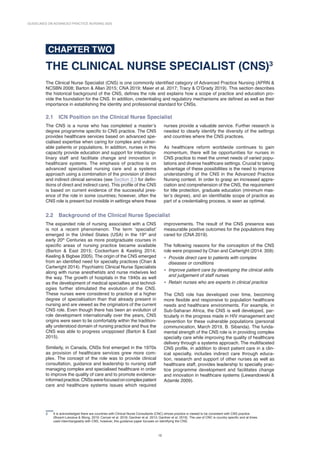 GUIDELINES ON ADVANCED PRACTICE NURSING 2020
12
CHAPTER TWO
THE CLINICAL NURSE SPECIALIST (CNS)3
The Clinical Nurse Specialist (CNS) is one commonly identified category of Advanced Practice Nursing (APRN 
NCSBN 2008; Barton  Allan 2015; CNA 2019; Maier et al. 2017; Tracy  O’Grady 2019). This section describes
the historical background of the CNS, defines the role and explains how a scope of practice and education pro-
vide the foundation for the CNS. In addition, credentialing and regulatory mechanisms are defined as well as their
importance in establishing the identity and professional standard for CNSs.
2.1 
ICN Position on the Clinical Nurse Specialist
3 It is acknowledged there are countries with Clinical Nurse Consultants (CNC) whose practice is viewed to be consistent with CNS practice
(Bryant-Lukosius  Wong, 2019; Carryer et al. 2018; Gardner et al. 2013; Gardner et al. 2016). The use of CNC is country specific and at times
used interchangeably with CNS, however, this guidance paper focuses on identifying the CNS.
The CNS is a nurse who has completed a master’s
degree programme specific to CNS practice. The CNS
provides healthcare services based on advanced spe-
cialised expertise when caring for complex and vulner­
able patients or populations. In addition, nurses in this
capacity provide education and support for interdiscip­
linary staff and facilitate change and innovation in
healthcare systems. The emphasis of practice is on
advanced specialised nursing care and a systems
approach using a combination of the provision of direct
and indirect clinical services (see Section 2.3 for defin­
itions of direct and indirect care). This profile of the CNS
is based on current evidence of the successful pres-
ence of the role in some countries; however, often the
CNS role is present but invisible in settings where these
nurses provide a valuable service. Further research is
needed to clearly identify the diversity of the settings
and countries where the CNS practices.
As healthcare reform worldwide continues to gain
momentum, there will be opportunities for nurses in
CNS practice to meet the unmet needs of varied popu-
lations and diverse healthcare settings. Crucial to taking
advantage of these possibilities is the need to improve
understanding of the CNS in the Advanced Practice
Nursing context. In order to grasp an increased appre-
ciation and comprehension of the CNS, the requirement
for title protection, graduate education (minimum mas-
ter’s degree), and an identifiable scope of practice as
part of a credentialing process, is seen as optimal.
2.2 
Background of the Clinical Nurse Specialist
The expanded role of nursing associated with a CNS
is not a recent phenomenon. The term ‘specialist’
emerged in the United States (USA) in the 19th
and
early 20th
Centuries as more postgraduate courses in
specific areas of nursing practice became avail­
able
(Barton  East 2015; Cockerham  Keeling 2014;
Keeling  Bigbee 2005). The origin of the CNS emerged
from an identified need for specialty practices (Chan 
Cartwright 2014). Psychiatric Clinical Nurse Specialists
along with nurse anesthetists and nurse midwives led
the way. The growth of hospitals in the 1940s as well
as the development of medical specialties and technol­
ogies further stimulated the evolution of the CNS.
These nurses were considered to practice at a higher
degree of specialisation than that already present in
nursing and are viewed as the originators of the current
CNS role. Even though there has been an evolution of
role development internationally over the years, CNS
origins were seen to lie comfortably within the tradition-
ally understood domain of nursing practice and thus the
CNS was able to progress unopposed (Barton  East
2015).
Similarly, in Canada, CNSs first emerged in the 1970s
as provision of healthcare services grew more com-
plex. The concept of the role was to provide clinical
consult­
ation, guidance and leadership to nursing staff
managing complex and specialised healthcare in order
to improve the quality of care and to promote evidence-
informedpractice.CNSswerefocusedoncomplexpatient
care and healthcare systems issues which required
improvements. The result of the CNS presence was
measurable positive outcomes for the populations they
cared for (CNA 2019).
The following reasons for the conception of the CNS
role were proposed by Chan and Cartwright (2014: 359):
• Provide direct care to patients with complex
diseases or conditions
• Improve patient care by developing the clinical skills
and judgement of staff nurses
• Retain nurses who are experts in clinical practice
The CNS role has developed over time, becoming
more flexible and responsive to population healthcare
needs and healthcare environments. For example, in
Sub-Saharan Africa, the CNS is well developed, par-
ticularly in the progress made in HIV management and
prevention for these vulnerable populations (personal
communication, March 2019, B. Sibanda). The funda-
mental strength of the CNS role is in providing complex
specialty care while improving the quality of healthcare
delivery through a systems approach. The multifa­
ceted
CNS profile, in addition to direct patient care in a clin-
ical specialty, includes indirect care through educa-
tion, research and support of other nurses as well as
healthcare staff, provides leadership to specialty prac-
tice programme development and facilitates change
and innovation in healthcare systems (Lewandowski 
Adamle 2009).
 