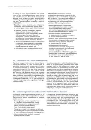 GUIDELINES ON ADVANCED PRACTICE NURSING 2020
14
In defining the scope of practice for the CNS, identifi-
cation of core competencies includes levels of direct
and indirect nursing care. These levels of care include
assisting other nurses and health professionals in
establishing and meeting healthcare goals of individ-
uals and a diverse population of patients (CNA 2014;
NACNS 2004).
• Direct Care involves direct interaction with patients,
families and groups of patients to promote health
or well-being and improve quality of life. Direct care:
• integrates advanced knowledge of wellness,
illness, self-care, disease and medical
therapeutics in a holistic assessment of people
while focusing on the nursing diagnosis
of symptoms, functional problems and risk
behaviours that have etiologies requiring nursing
interventions to prevent, maintain or alleviate;
• utilises assessment data, research and theoretical
knowledge to design, implement and evaluate
nursing interventions that integrate delegated
medical treatments as needed; and
• prescribes or orders therapeutic interventions.
• Indirect Care involves indirect provision
of care through activities that influence the care
of patients, but do not involve direct engagement
with populations. Examples include developing
evidence-based/evidence-informed guidelines
or protocols for care and staff development
activities. A CNS providing indirect care:
• serves as a consultant to other nurses
and healthcare professionals in managing
highly complex patient care problems
and in achieving quality, cost-effective outcomes
for populations across healthcare settings;
• provides leadership in appropriate use
of research/evidence in practice innovations
to improve healthcare services;
• develops, plans and directs programmes of care
for individuals and populations and provides
direction to nursing personnel and others
in these programmes of care;
• evaluates patient outcomes and
cost-effectiveness of care to identify needs
for practice improvements within the clinical
specialty or programme; and
• serves as a leader of multidisciplinary groups in
designing and implementing alternative solutions
to patient care issues across the continuum
of care. (CNA 2014; NACNS 2004)
2.5 Education for the Clinical Nurse Specialist
A graduate programme (master’s or doctoral degree)
specifically identified for CNS education from an
accredited school/university or department of nursing
is viewed as important for providing the necessary
preparation for the CNS. The goal of the educational
programme is to prepare the nurse to think critically
and abstractly at an advanced level in order to assess
and treat patients/families/populations as well as to
teach and support other nurses and healthcare profes-
sionals in complex clinical situations. The educational
programme prepares the CNS to use and integrate
research into clinical practice, regardless of setting or
patient population.
Educational preparation is built on the educational foun-
dation for the generalised or specialised nurse in the
country in which the CNS will practice. In support of a
minimum standard for master’s level education, three
Canadian studies have demonstrated that self-­
identified
CNSs who have completed a master’s degree are more
likely to implement all recognised domains of Advanced
Nursing Practice compared to those who are not pre-
pared at the master’s level (Bryant-Lukosius et al. 2018;
Kilpatrick et al. 2013; Schreiber et al. 2005). Not only
do these studies demonstrate that ­
graduate-prepared
CNSs function differently than the BScN-prepared
nurse, but they also show that the CNSs improve health
outcomes at the population health level, and further
contribute to innovation and improvement of the unit,
organisation and systems levels to improve access to
and quality of nursing and healthcare services.
2.6 Establishing a Professional Standard for the Clinical Nurse Specialist
In addition to following the professional standard for the
generalist nurse, the CNS is responsible for meeting
the standard or defined competencies for advanced
practice such as:
• Providing nursing services beyond the level
of a generalist or specialised nurse that are
within the scope of the designated specialty
field of advanced practice for which
he or she is educationally prepared
• Recognising limits of knowledge and competence
by consulting with or referral of patients/populations
to other healthcare professionals when appropriate
• Adhering to the ethical standards articulated
by the profession for APNs
A professional standard defines the boundaries and
essential elements of practice and connects the CNS
to the expected quality and competence for the role
or level of practice through the description of required
components of care. The identified criteria for the pro-
fessional standard serve to establish rules, conditions
and performance requirements that focus on the pro-
cesses of care delivery.
 