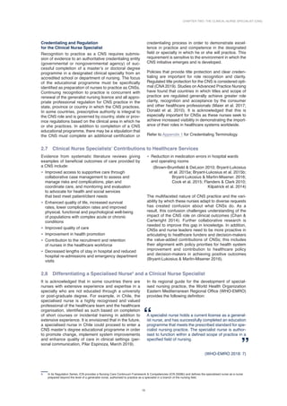Chapter Two: The Clinical Nurse Specialist (CNS)
15
Credentialing and Regulation
for the Clinical Nurse Specialist
Recognition to practice as a CNS requires submis-
sion of evidence to an authoritative credentialing entity
(governmental or nongovernmental agency) of suc-
cessful completion of a master’s or doctoral degree
programme in a designated clinical specialty from an
accredited school or department of nursing. The focus
of the educational programme must be specifically
identified as preparation of nurses to practice as CNSs.
Continuing recognition to practice is concurrent with
renewal of the generalist nursing licence and all appro-
priate professional regulation for CNS practice in the
state, province or country in which the CNS practices.
In some countries, prescriptive authority is integral to
the CNS role and is governed by country, state or prov-
ince regulations based on the clinical area in which he
or she practices. In addition to completion of a CNS
educational programme, there may be a stipulation that
the CNS must complete an additional certification or
4 In its Regulation Series, ICN provides a Nursing Care Continuum Framework  Competencies (ICN 2008b) and defines the specialised nurse as a nurse
prepared beyond the level of a generalist nurse, authorised to practice as a specialist in a branch of the nursing field.
­
credentialing process in order to demonstrate excel-
lence in practice and competence in the designated
field or specialty in which he or she will practice. This
requirement is sensitive to the environment in which the
CNS initiative emerges and is developed.
Policies that provide title protection and clear creden-
tialing are important for role recognition and clarity.
Regulated title protection for the CNS is considered opti-
mal (CNA 2019). Studies on Advanced Practice Nursing
have found that countries in which titles and scope of
practice are regulated generally achieve greater role
clarity, recognition and acceptance by the consumer
and other healthcare professionals (Maier et al. 2017;
Donald et al. 2010). It is acknowledged that this is
especially important for CNSs as these nurses seek to
achieve increased visibility in demonstrating the import­
ance of their roles in healthcare systems worldwide.
Refer to Appendix 1 for Credentialing Terminology.
2.7 Clinical Nurse Specialists’ Contributions to Healthcare Services
Evidence from systematic literature reviews giving
examples of beneficial outcomes of care provided by
a CNS include:
• Improved access to supportive care through
collaborative case management to assess and
manage risks and complications, plan and
coordinate care, and monitoring and evaluation
to advocate for health and social services
that best meet patient/client needs
• Enhanced quality of life, increased survival
rates, lower complication rates and improved
physical, functional and psychological well-being
of populations with complex acute or chronic
conditions
• Improved quality of care
• Improvement in health promotion
• Contribution to the recruitment and retention
of nurses in the healthcare workforce
• Decreased lengths of stay in hospital and reduced
hospital re-admissions and emergency department
visits
• Reduction in medication errors in hospital wards
and operating rooms
(Brown-Brumfield  DeLeon 2010; Bryant-Lukosius
et al. 2015a; Bryant-Lukosius et al. 2015b;
Bryant-Lukosius  Martin-Misener. 2016;
Cook et al. 2015; Flanders  Clark 2010;
Kilpatrick et al. 2014)
The multifaceted nature of CNS practice and the vari­
ability by which these nurses adapt to diverse requests
has created confusion about what CNSs do. As a
result, this confusion challenges understanding of the
impact of the CNS role on clinical outcomes (Chan 
Cartwright 2014). Further collaborative research is
needed to improve this gap in knowledge. In addition,
CNSs and nurse leaders need to be more proactive in
articulating to healthcare funders and decision-makers
the value-added contributions of CNSs; this includes
their alignment with policy priorities for health system
improvement and contribution to healthcare policy
and decision-makers in achieving positive outcomes
(Bryant-Lukosius  Martin-Misener 2016).
2.8 Differentiating a Specialised Nurse4
and a Clinical Nurse Specialist
It is acknowledged that in some countries there are
nurses with extensive experience and expertise in a
specialty who are not educated through a university
or post-graduate degree. For example, in Chile, the
specialised nurse is a highly recognised and valued
professional of the healthcare team and the healthcare
organisation, identified as such based on completion
of short courses or incidental training in addition to
extensive experience. It is envisioned that in the future,
a specialised nurse in Chile could proceed to enter a
CNS master’s degree educational programme in order
to promote change, implement system improvements
and enhance quality of care in clinical settings (per-
sonal communication, Pilar Espinoza, March 2019).
In its regional guide for the development of special-
ised nursing practice, the World Health Organization
Eastern Mediterranean Regional Office (WHO-EMRO)
provides the following definition:
A specialist nurse holds a current license as a general-
ist nurse, and has successfully completed an education
programme that meets the prescribed standard for spe-
cialist nursing practice. The specialist nurse is author-
ised to function within a defined scope of practice in a
specified field of nursing.
(WHO-EMRO 2018: 7)
 