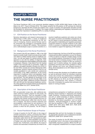 GUIDELINES ON ADVANCED PRACTICE NURSING 2020
18
CHAPTER THREE
THE NURSE PRACTITIONER
The Nurse Practitioner (NP) is one commonly identified category of APN (APRN 2008; Barton  Allan 2015;
Maier et al. 2017; Tracy  O’Grady 2019). This chapter presents the ICN position on NP, portrays the historical
background, describes the NP concept and explains how a scope of practice and appropriate education provide
the foundation for clinical practice. In addition, this chapter defines credentialing and regulatory mechanisms and
discusses their importance in establishing NPs in a variety of settings.
3.1 
ICN Position on the Nurse Practitioner
Narrative descriptions and research demonstrate the
effectiveness of NPs within a variety of healthcare
settings. The international momentum for NP ser-
vices is increasing, however several themes need to
be confronted and managed to successfully launch
and sustain an effective NP initiative. Title protection
and a well-developed scope of practice sensitive to a
country’s healthcare system(s) and culture are critical.
The scope of practice and identified competencies for
the NP require a sound educational foundation along
with supportive credentialing and regulatory processes.
Continued research to provide evidence of the value
of NPs in provision of healthcare services will continue
to be needed to support the legitimacy of NP practice.
3.2 
Background of the Nurse Practitioner
The concept of the NP was initiated in 1965 in the USA
based on a public health model to provide primary health-
care (PHC) to children lacking access to healthcare ser-
vices. The role was based on a person-centred, holistic
approach to care with the addition of diagnostic, treat-
ment and management responsibilities previously limited
to physicians. However, it was distinct from the medical
model in that it focused also on prevention, health and
wellness, and patient education (Dunphy et al. 2019). In
the mid-1970s, Canada and Jamaica followed the USA’s
development, aiming to improve access to PHC for vul-
nerable populations in rural, remote and underserved
communities. In the 1980s in Botswana, as the country
responded to healthcare reform and population needs
of the country spiraled, a Family Nurse Practitioner role
was launched. This was followed by introduction of the
NP in the four countries of the UK in the late 1980s. In the
1990s and early 2000s, additional countries introduced
NPs with ICN and the international healthcare commu-
nity noting significant increased interest and development
worldwide (Maier et al. 2017; Schober 2016).
Since its beginnings, the focus of the NP has evolved to
include general patient populations across the lifespan
in PHC as well as to meet the complex needs of acute
and critically ill patients. Enthusiasm for the NP concept
and trends toward increasing access to PHC services
indicate that growing numbers of NPs are working to
expand care in diverse settings; this includes ageing
populations and those with chronic conditions in ambu-
latory settings and home care (Bryant-Lukosius 
Wong, 2019; Kaasalainen et al. 2010; Maier et al. 2017;
Schober 2016).
The NP concept often develops out of healthcare needs
as well as perceived criteria by individual, practicing
nurses who envision the enhancement of healthcare
services that can be provided to diverse populations
by NPs (Steinke et al. 2017). As the NP concept has
evolved, comprehensive PHC remains a common
focus with a foundation for practice that continues to be
based on nursing principles.
3.3 
Description of the Nurse Practitioner
NPs are generalist nurses who, after additional edu-
cation (minimum master’s degree for entry level), are
autonomous clinicians. They are educated to diag-
nose and treat conditions based on evidence-informed
guidelines that include nursing principles that focus on
treating the whole person rather than only the condi-
tion or disease. The level of practice autonomy and
accountability is determined by, and sensitive to, the
context of the country or setting and the regulatory
policies in which the NP practices. The NP brings a
comprehensive perspective to healthcare services by
blending clinical expertise in diagnosing and treating
health conditions, including prescribing medications,
and with an added emphasis on disease prevention
and health management. NP practice is commonly
identified by the patient population, such as family,
paediatric, adult-­
gerontological or women’s health,
and may be practiced in PHC or acute care settings
(AANP 2018; CNA 2018; NMBI 2017; RCN 2018;
Scottish Government 2008).
3.4 
Nurse Practitioner Scope of Practice
A scope of practice for the NP refers to the range of
activities (procedures, actions, processes) that a NP is
legally permitted to perform. This scope of practice sets
parameters within which the NP may practice by defin-
ing what the NP can do, which population can be seen
or treated, and under what circumstances the NP can
provide care. Furthermore, once defined, the scope of
practice and associated competencies are linked to the
designated title and form the foundation for develop-
ing appropriate education and a professional standard
(ANA 2015; AANP 2015; Schober 2016).
The scope of practice for the NP differs from that of
the generalist nurse in the level of accountability and
responsibility required to practice. Where the NP con-
cept is recognised, establishment of a scope of practice
 